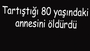 Tartıştığı 80 yaşındaki annesini öldürdü